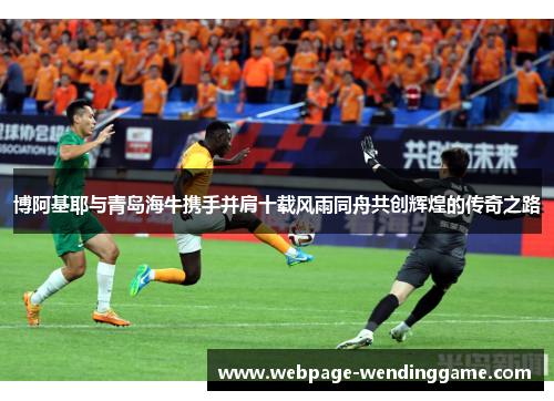 博阿基耶与青岛海牛携手并肩十载风雨同舟共创辉煌的传奇之路
