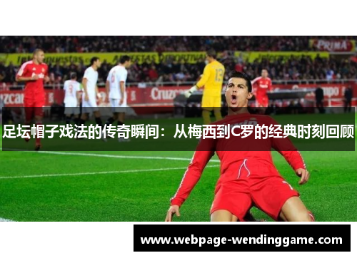 足坛帽子戏法的传奇瞬间:从梅西到C罗的经典时刻回顾 足坛帽子戏法的传奇瞬间:从梅西到C罗的经典时刻回顾