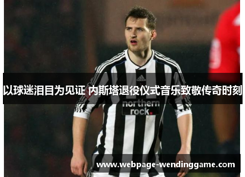 以球迷泪目为见证 内斯塔退役仪式音乐致敬传奇时刻 以球迷泪目为见证 内斯塔退役仪式音乐致敬传奇时刻