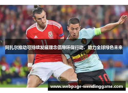 阿扎尔推动可持续发展理念倡导环保行动，助力全球绿色未来