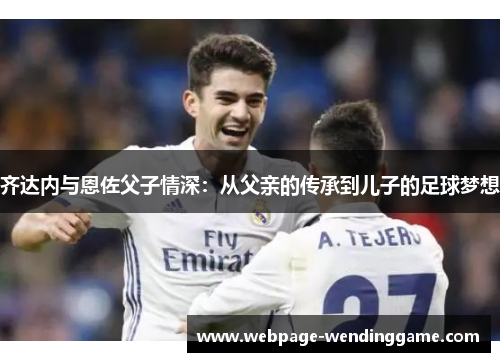 齐达内与恩佐父子情深:从父亲的传承到儿子的足球梦想 齐达内与恩佐父子情深:从父亲的传承到儿子的足球梦想