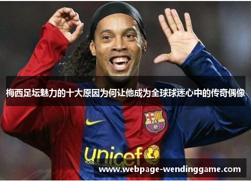 梅西足坛魅力的十大原因为何让他成为全球球迷心中的传奇偶像